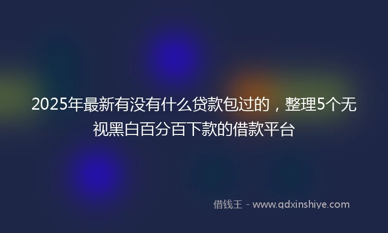 2025年最新有没有什么贷款包过的，整理5个无视黑白百分百下款的借款平台
