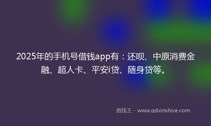 2025年的手机号借钱app有：还呗、中原消费金融、超人卡、平安i贷、随身贷等。