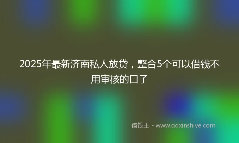 2025年最新济南私人放贷，整合5个可以借钱不用审核的口子