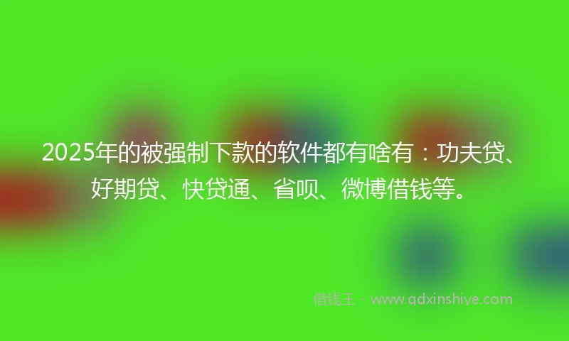 2025年的被强制下款的软件都有啥有：功夫贷、好期贷、快贷通、省呗、微博借钱等。
