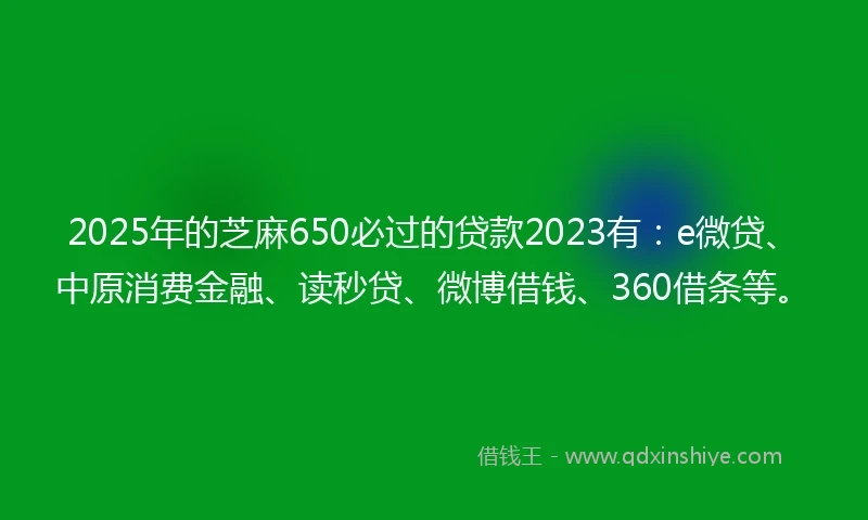 2025年的芝麻650必过的贷款2023有：e微贷、中原消费金融、读秒贷、微博借钱、360借条等。