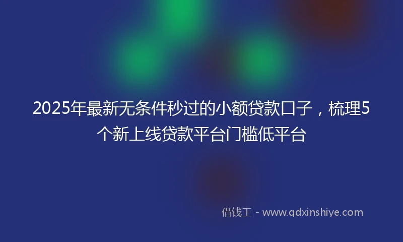 2025年最新无条件秒过的小额贷款口子，梳理5个新上线贷款平台门槛低平台