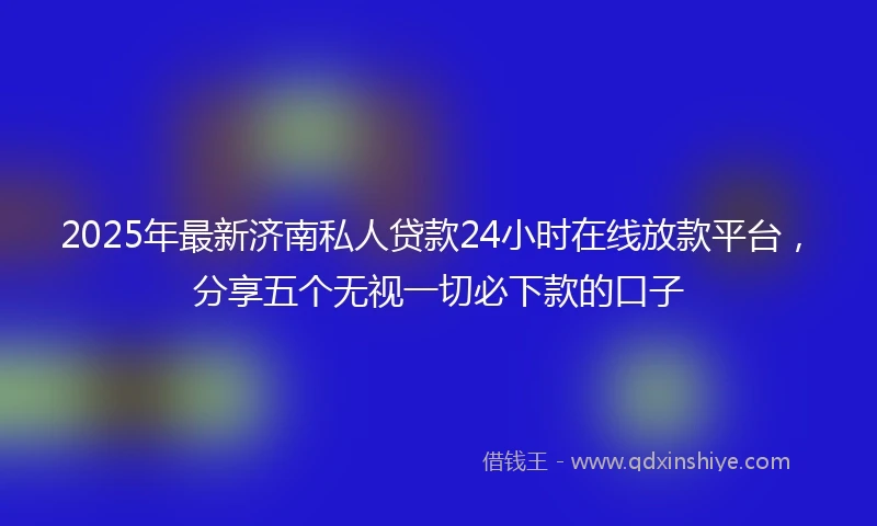 2025年最新济南私人贷款24小时在线放款平台，分享五个无视一切必下款的口子