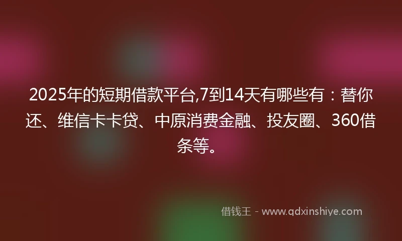 2025年的短期借款平台,7到14天有哪些有：替你还、维信卡卡贷、中原消费金融、投友圈、360借条等。