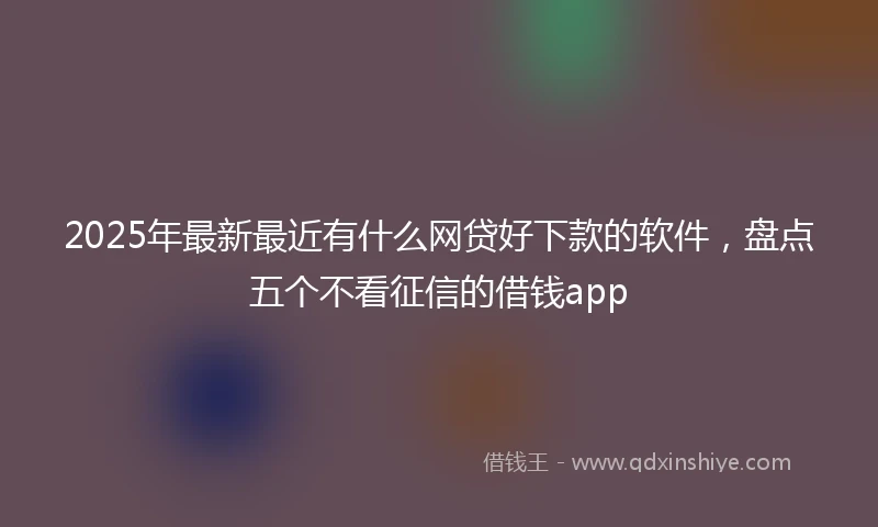 2025年最新最近有什么网贷好下款的软件，盘点五个不看征信的借钱app