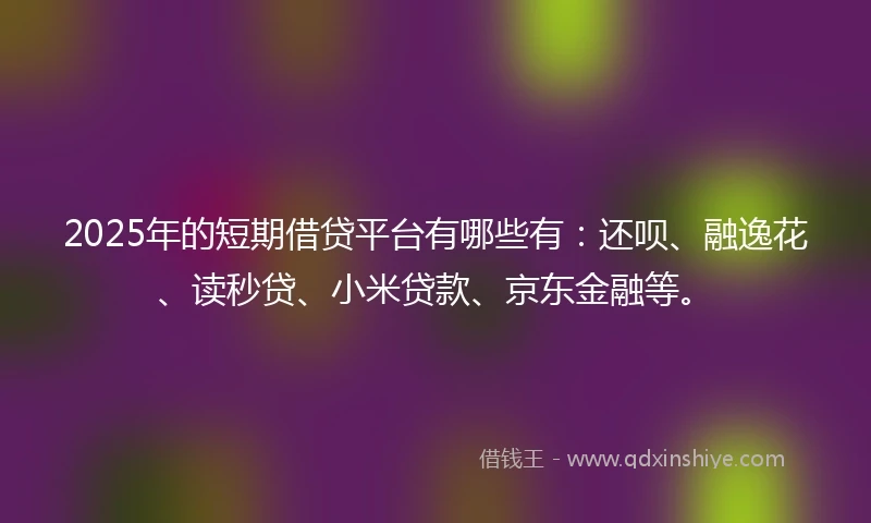 2025年的短期借贷平台有哪些有：还呗、融逸花、读秒贷、小米贷款、京东金融等。