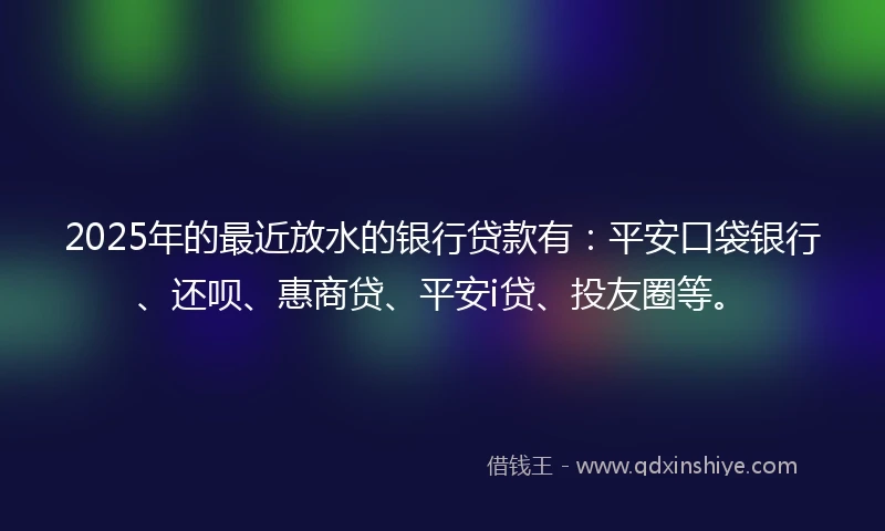 2025年的最近放水的银行贷款有：平安口袋银行、还呗、惠商贷、平安i贷、投友圈等。