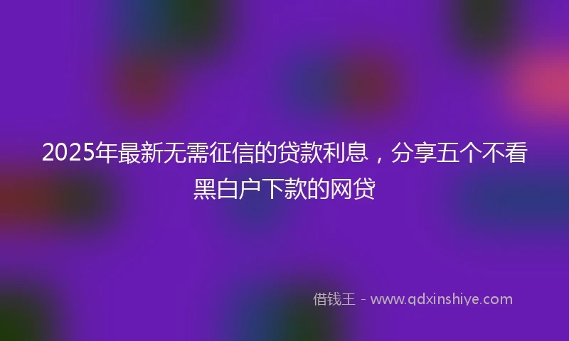 2025年最新无需征信的贷款利息，分享五个不看黑白户下款的网贷