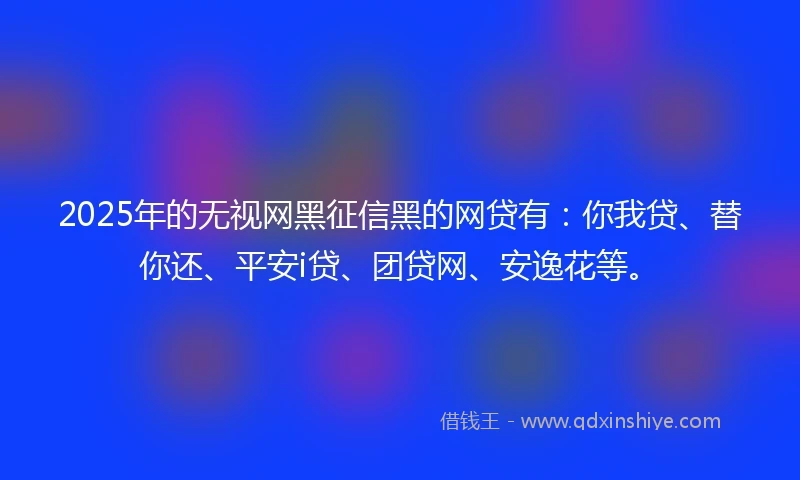 2025年的无视网黑征信黑的网贷有：你我贷、替你还、平安i贷、团贷网、安逸花等。