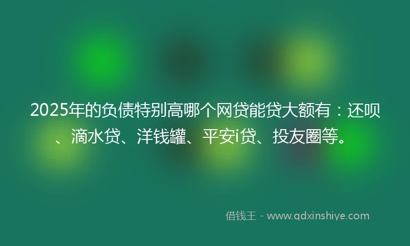 2025年的负债特别高哪个网贷能贷大额有：还呗、滴水贷、洋钱罐、平安i贷、投友圈等。