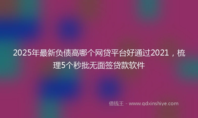 2025年最新负债高哪个网贷平台好通过2021，梳理5个秒批无面签贷款软件