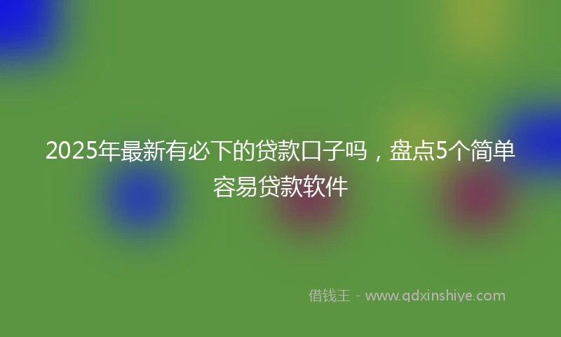 2025年最新有必下的贷款口子吗，盘点5个简单容易贷款软件