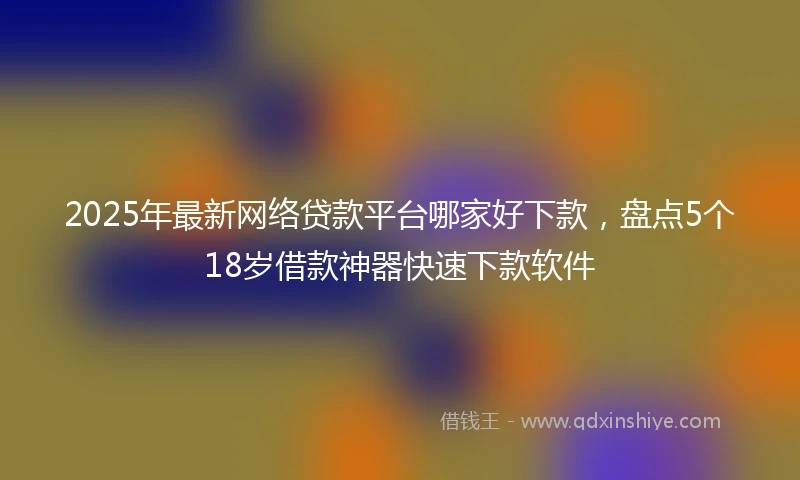 2025年最新网络贷款平台哪家好下款，盘点5个18岁借款神器快速下款软件