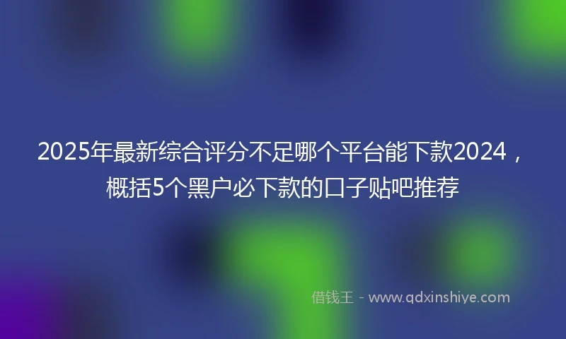 2025年最新综合评分不足哪个平台能下款2024，概括5个黑户必下款的口子贴吧推荐
