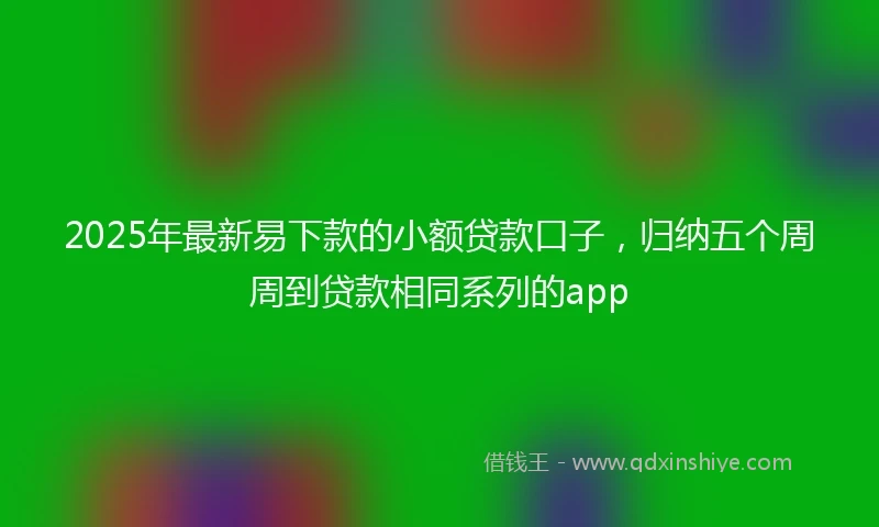 2025年最新易下款的小额贷款口子，归纳五个周周到贷款相同系列的app