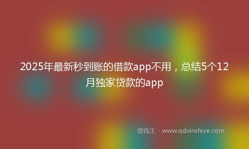 2025年最新秒到账的借款app不用，总结5个12月独家贷款的app