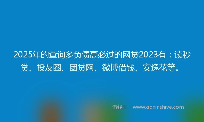 2025年的查询多负债高必过的网贷2023有：读秒贷、投友圈、团贷网、微博借钱、安逸花等。