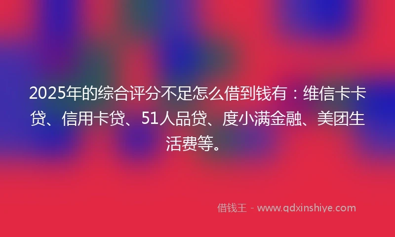 2025年的综合评分不足怎么借到钱有：维信卡卡贷、信用卡贷、51人品贷、度小满金融、美团生活费等。