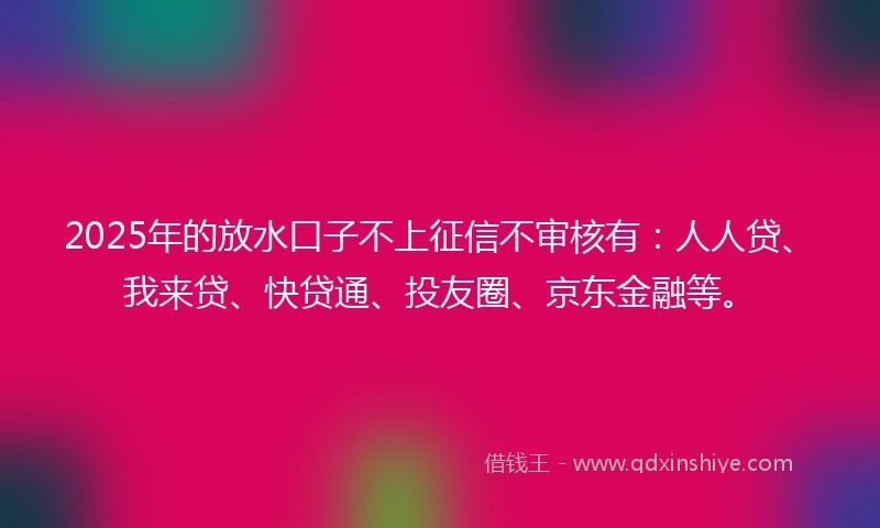 2025年的放水口子不上征信不审核有：人人贷、我来贷、快贷通、投友圈、京东金融等。