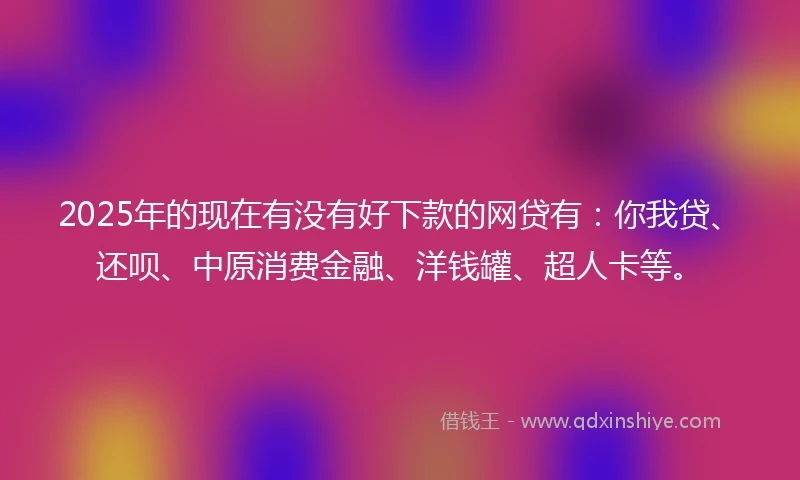 2025年的现在有没有好下款的网贷有：你我贷、还呗、中原消费金融、洋钱罐、超人卡等。