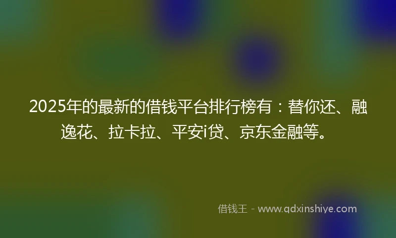 2025年的最新的借钱平台排行榜有：替你还、融逸花、拉卡拉、平安i贷、京东金融等。