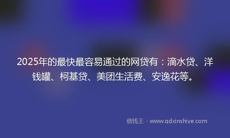 2025年的最快最容易通过的网贷有：滴水贷、洋钱罐、柯基贷、美团生活费、安逸花等。