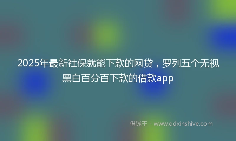 2025年最新社保就能下款的网贷，罗列五个无视黑白百分百下款的借款app