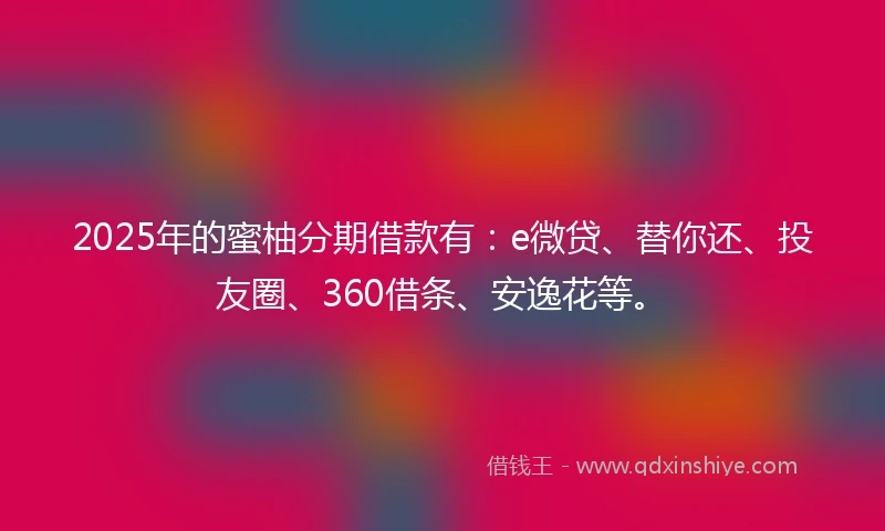 2025年的蜜柚分期借款有：e微贷、替你还、投友圈、360借条、安逸花等。