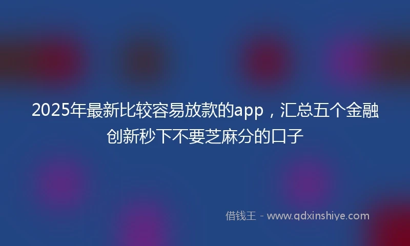 2025年最新比较容易放款的app，汇总五个金融创新秒下不要芝麻分的口子