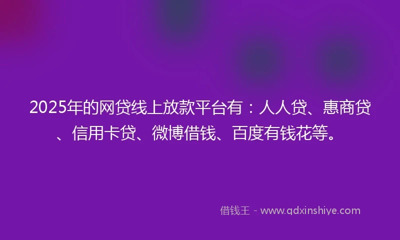 2025年的网贷线上放款平台有：人人贷、惠商贷、信用卡贷、微博借钱、百度有钱花等。