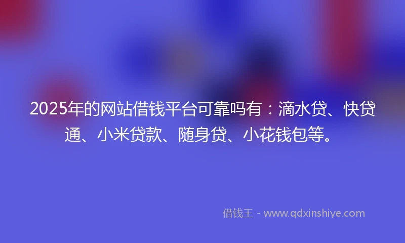 2025年的网站借钱平台可靠吗有：滴水贷、快贷通、小米贷款、随身贷、小花钱包等。