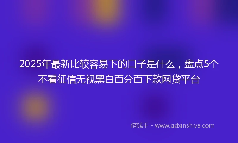 2025年最新比较容易下的口子是什么，盘点5个不看征信无视黑白百分百下款网贷平台