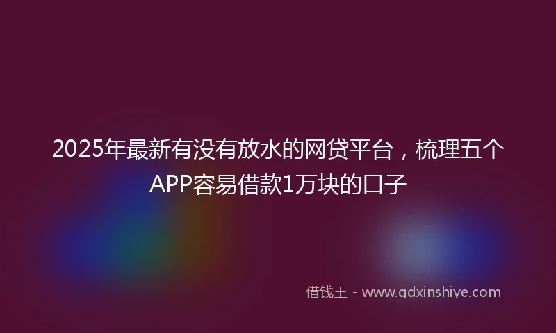 2025年最新有没有放水的网贷平台，梳理五个APP容易借款1万块的口子