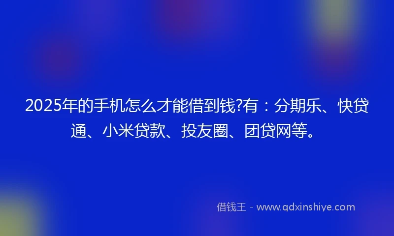 2025年的手机怎么才能借到钱?有：分期乐、快贷通、小米贷款、投友圈、团贷网等。