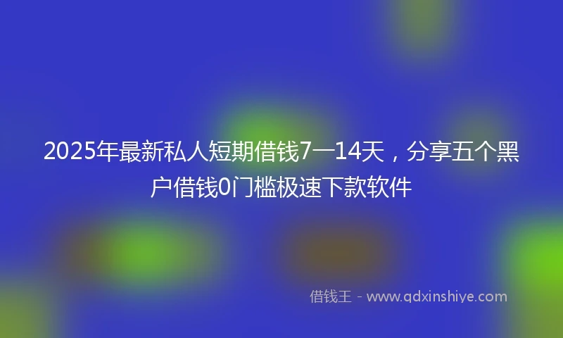 2025年最新私人短期借钱7一14天，分享五个黑户借钱0门槛极速下款软件