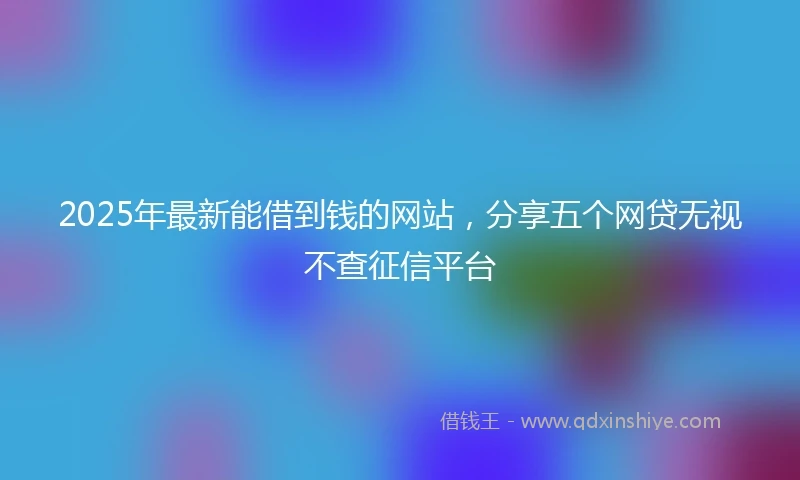 2025年最新能借到钱的网站，分享五个网贷无视不查征信平台
