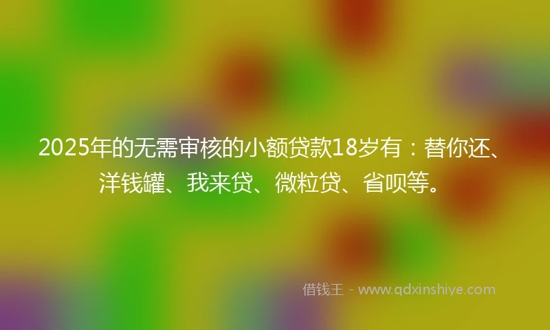 2025年的无需审核的小额贷款18岁有：替你还、洋钱罐、我来贷、微粒贷、省呗等。