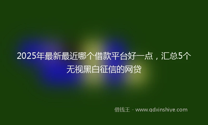 2025年最新最近哪个借款平台好一点，汇总5个无视黑白征信的网贷