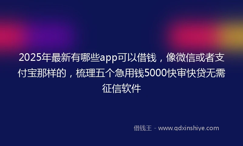 2025年最新有哪些app可以借钱,像微信或者支付宝那样的,梳理五个急用钱5000快审快贷无需征信软件