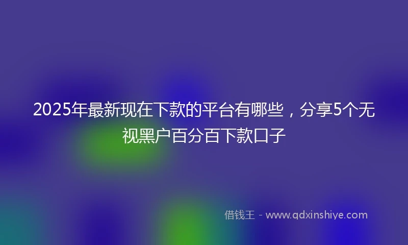 2025年最新现在下款的平台有哪些，分享5个无视黑户百分百下款口子