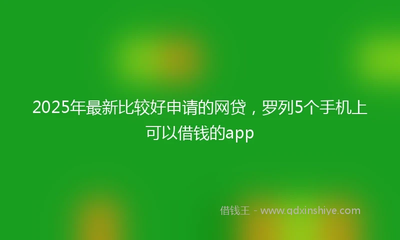 2025年最新比较好申请的网贷，罗列5个手机上可以借钱的app