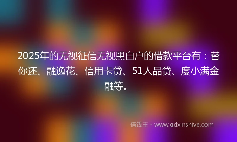 2025年的无视征信无视黑白户的借款平台有：替你还、融逸花、信用卡贷、51人品贷、度小满金融等。