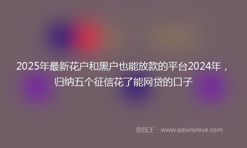 2025年最新花户和黑户也能放款的平台2024年，归纳五个征信花了能网贷的口子