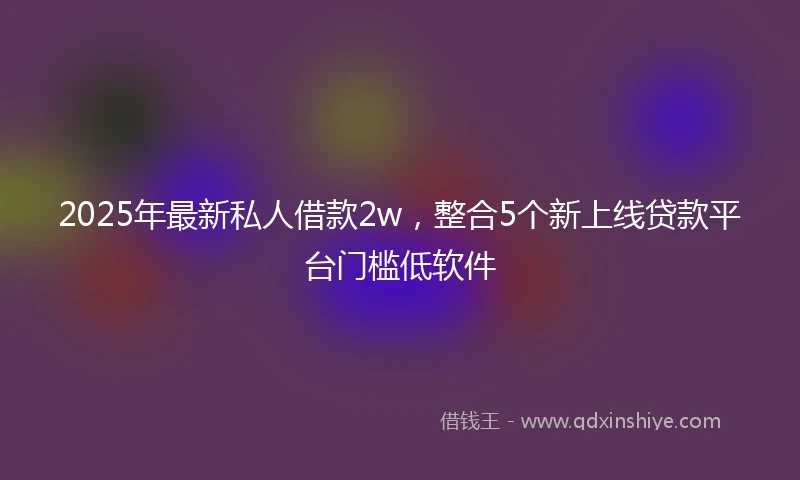 2025年最新私人借款2w，整合5个新上线贷款平台门槛低软件