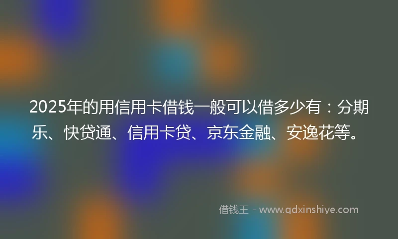 2025年的用信用卡借钱一般可以借多少有：分期乐、快贷通、信用卡贷、京东金融、安逸花等。