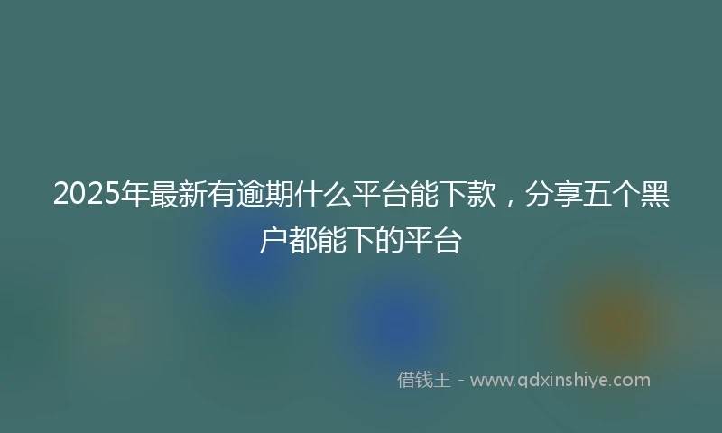 2025年最新有逾期什么平台能下款，分享五个黑户都能下的平台