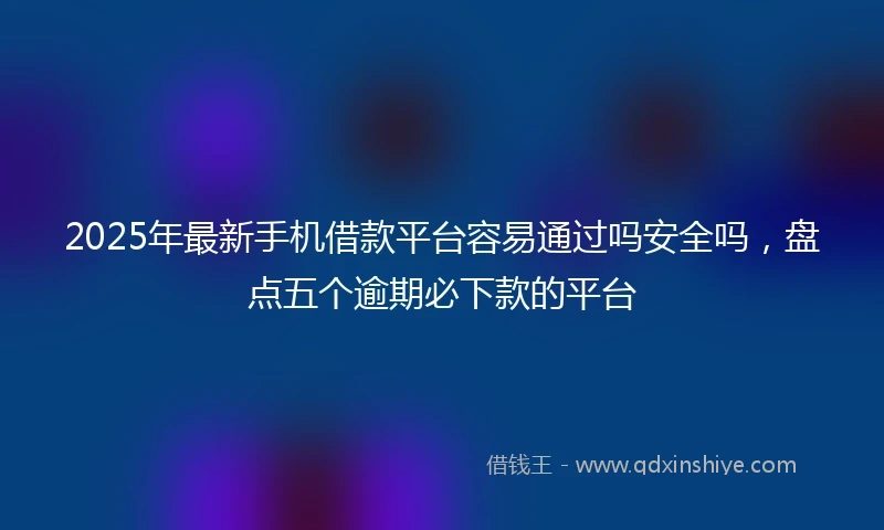 2025年最新手机借款平台容易通过吗安全吗，盘点五个逾期必下款的平台