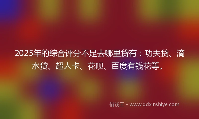 2025年的综合评分不足去哪里贷有：功夫贷、滴水贷、超人卡、花呗、百度有钱花等。