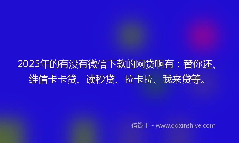2025年的有没有微信下款的网贷啊有：替你还、维信卡卡贷、读秒贷、拉卡拉、我来贷等。