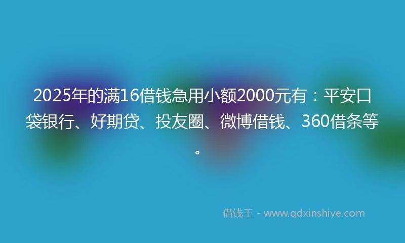 2025年的满16借钱急用小额2000元有：平安口袋银行、好期贷、投友圈、微博借钱、360借条等。